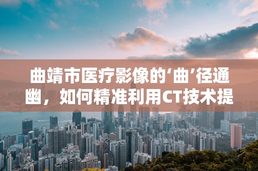 曲靖市医疗影像的‘曲’径通幽，如何精准利用CT技术提升诊断效率？