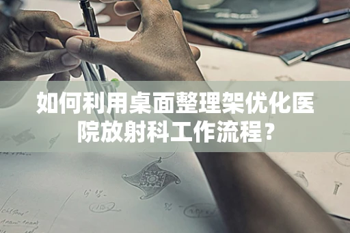 如何利用桌面整理架优化医院放射科工作流程？