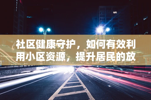 社区健康守护，如何有效利用小区资源，提升居民的放射健康意识？