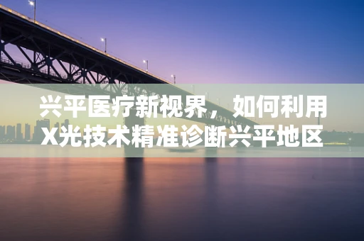 兴平医疗新视界，如何利用X光技术精准诊断兴平地区骨骼健康？