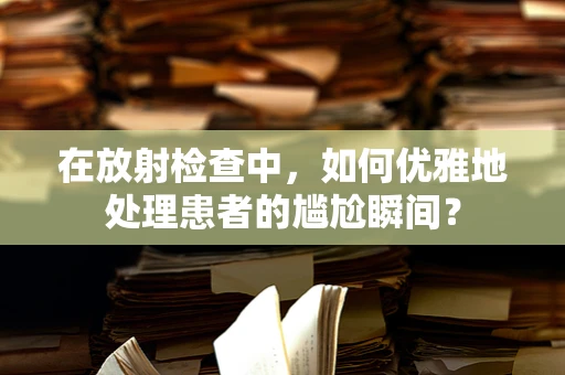 在放射检查中，如何优雅地处理患者的尴尬瞬间？
