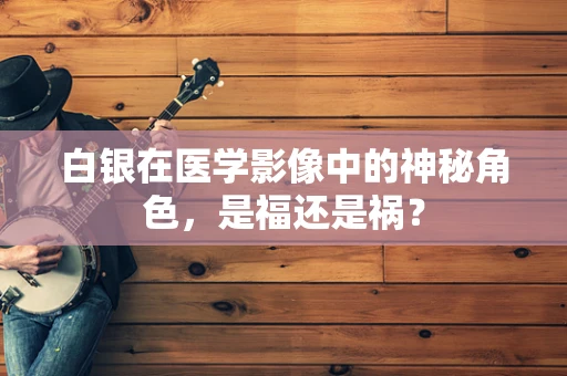 白银在医学影像中的神秘角色，是福还是祸？