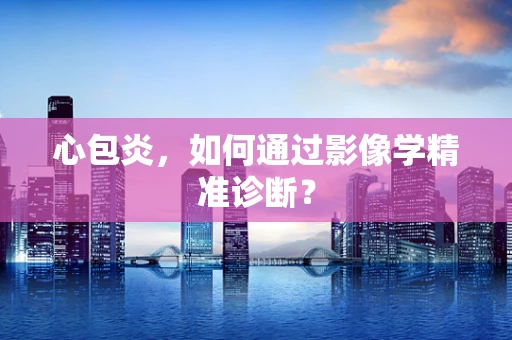 心包炎，如何通过影像学精准诊断？