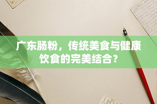 广东肠粉，传统美食与健康饮食的完美结合？