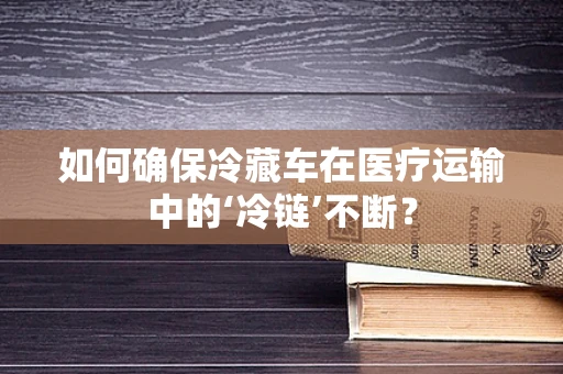 如何确保冷藏车在医疗运输中的‘冷链’不断？