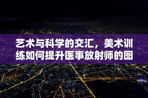 艺术与科学的交汇，美术训练如何提升医事放射师的图像解读能力？