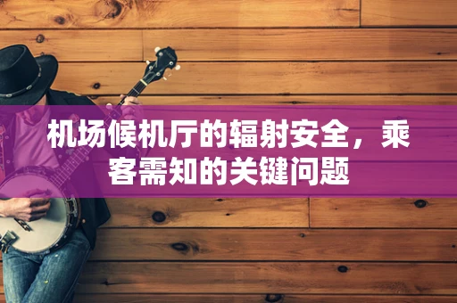 机场候机厅的辐射安全，乘客需知的关键问题