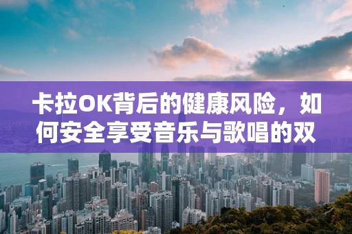 卡拉OK背后的健康风险，如何安全享受音乐与歌唱的双重乐趣？