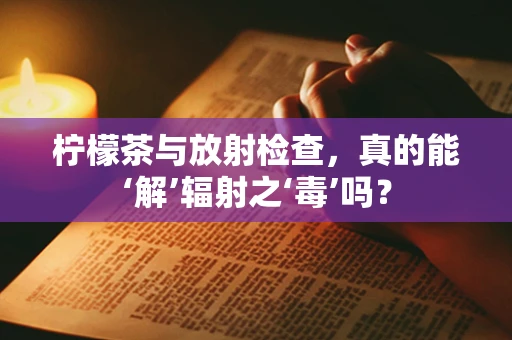 柠檬茶与放射检查，真的能‘解’辐射之‘毒’吗？