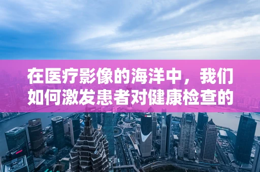 在医疗影像的海洋中，我们如何激发患者对健康检查的渴望？