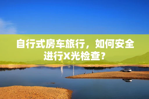 自行式房车旅行，如何安全进行X光检查？