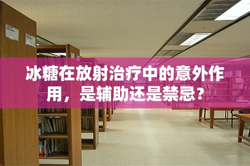 冰糖在放射治疗中的意外作用，是辅助还是禁忌？
