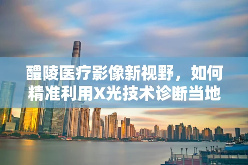 醴陵医疗影像新视野，如何精准利用X光技术诊断当地骨质疾病？