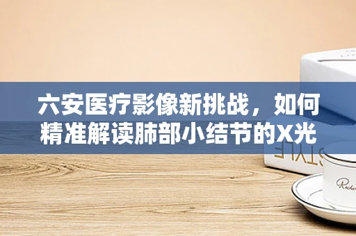 六安医疗影像新挑战，如何精准解读肺部小结节的X光片？