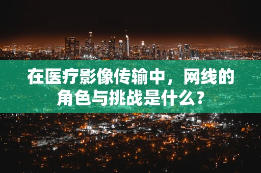 在医疗影像传输中，网线的角色与挑战是什么？