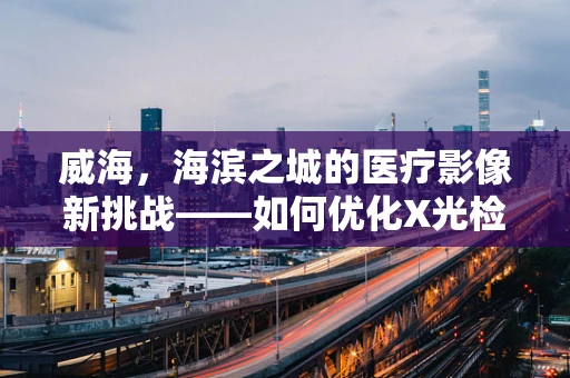 威海，海滨之城的医疗影像新挑战——如何优化X光检查的辐射安全？