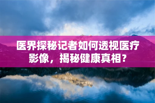 医界探秘记者如何透视医疗影像，揭秘健康真相？
