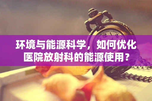 环境与能源科学，如何优化医院放射科的能源使用？