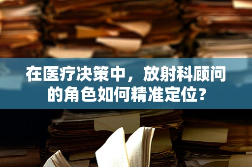 在医疗决策中，放射科顾问的角色如何精准定位？