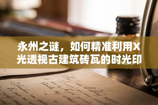 永州之谜，如何精准利用X光透视古建筑砖瓦的时光印记？
