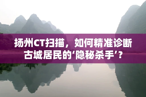 扬州CT扫描，如何精准诊断古城居民的‘隐秘杀手’？