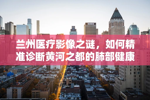 兰州医疗影像之谜，如何精准诊断黄河之都的肺部健康？