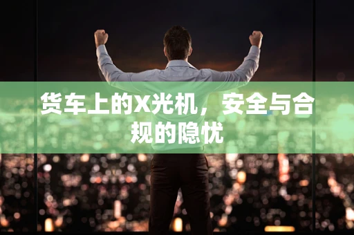 货车上的X光机，安全与合规的隐忧