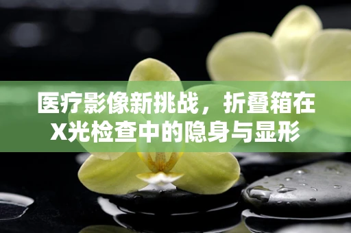 医疗影像新挑战，折叠箱在X光检查中的隐身与显形