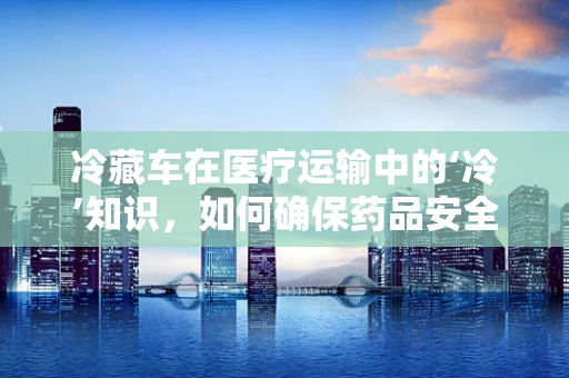 冷藏车在医疗运输中的‘冷’知识，如何确保药品安全？