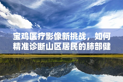 宝鸡医疗影像新挑战，如何精准诊断山区居民的肺部健康？