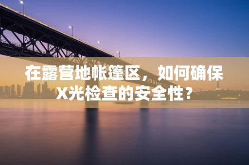 在露营地帐篷区，如何确保X光检查的安全性？