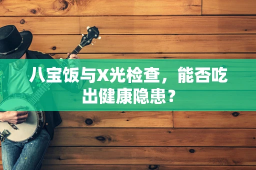 八宝饭与X光检查，能否吃出健康隐患？