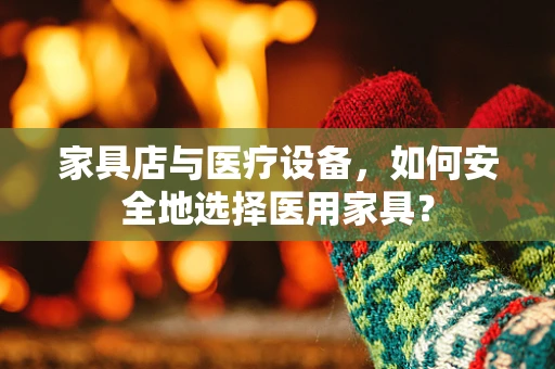 家具店与医疗设备，如何安全地选择医用家具？