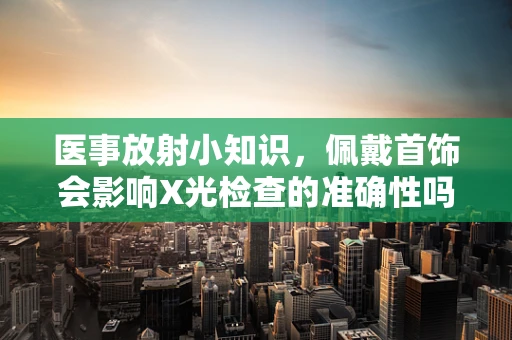 医事放射小知识，佩戴首饰会影响X光检查的准确性吗？