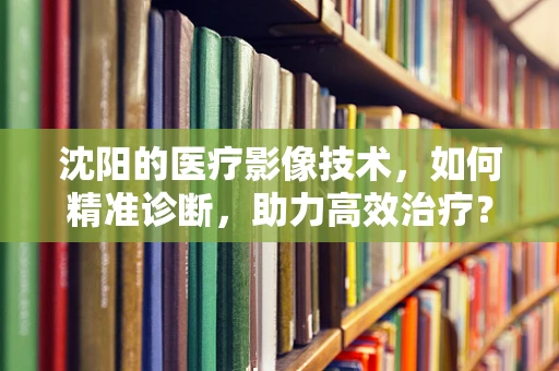 沈阳的医疗影像技术，如何精准诊断，助力高效治疗？
