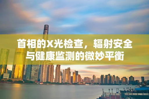 首相的X光检查，辐射安全与健康监测的微妙平衡