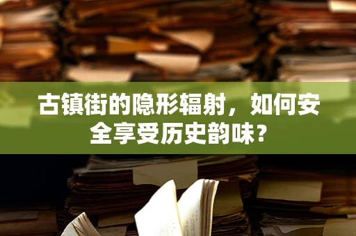 古镇街的隐形辐射，如何安全享受历史韵味？