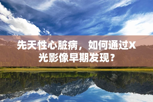 先天性心脏病，如何通过X光影像早期发现？