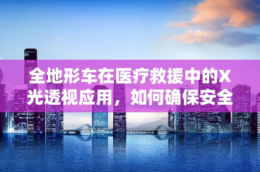 全地形车在医疗救援中的X光透视应用，如何确保安全高效？