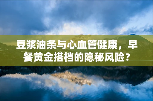 豆浆油条与心血管健康，早餐黄金搭档的隐秘风险？