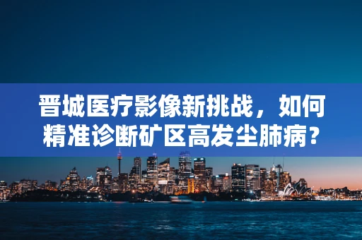 晋城医疗影像新挑战，如何精准诊断矿区高发尘肺病？