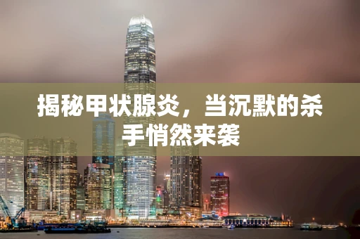 揭秘甲状腺炎，当沉默的杀手悄然来袭