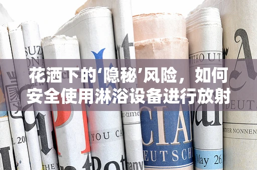 花洒下的‘隐秘’风险，如何安全使用淋浴设备进行放射防护？