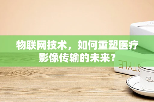 物联网技术，如何重塑医疗影像传输的未来？