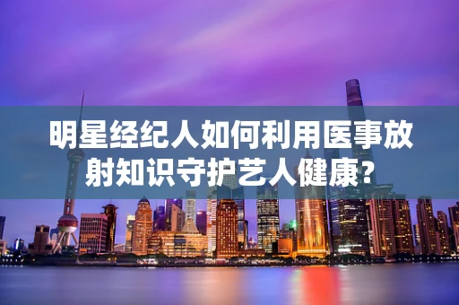 明星经纪人如何利用医事放射知识守护艺人健康？