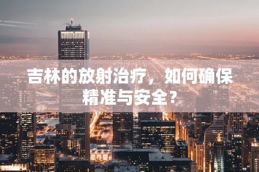 吉林的放射治疗，如何确保精准与安全？