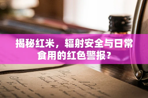 揭秘红米，辐射安全与日常食用的红色警报？