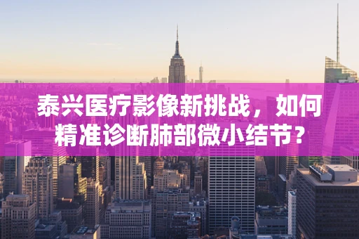 泰兴医疗影像新挑战，如何精准诊断肺部微小结节？