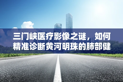 三门峡医疗影像之谜，如何精准诊断黄河明珠的肺部健康？