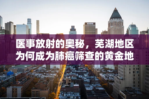医事放射的奥秘，芜湖地区为何成为肺癌筛查的黄金地带？